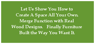 Let Us Show You How to 
Create A Space All Your Own.
Merge Function with Real 
Wood Designs.   Finally Furniture 
Built the Way You Want It.