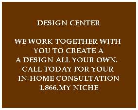 DESIGN CENTER

WE WORK TOGETHER WITH 
YOU TO CREATE A
A DESIGN ALL YOUR OWN.  
CALL TODAY FOR YOUR 
IN-HOME CONSULTATION
1.866.MY NICHE